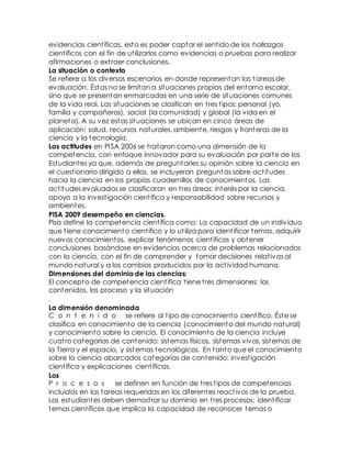 evidencias científicas, esto es poder captar el sentido de los hallazgos
científicos con el fin de utilizarlos como evidencias o pruebas para realizar
afirmaciones o extraer conclusiones.
La situación o contexto
Se refiere a los diversos escenarios en donde representan las tareas de
evaluación. Éstas no se limitan a situaciones propias del entorno escolar,
sino que se presentan enmarcadas en una serie de situaciones comunes
de la vida real. Las situaciones se clasifican en tres tipos: personal (yo,
familia y compañeros), social (la comunidad) y global (la vida en el
planeta). A su vez estas situaciones se ubican en cinco áreas de
aplicación: salud, recursos naturales, ambiente, riesgos y fronteras de la
ciencia y la tecnología.
Las actitudes en PISA 2006 se trataron como una dimensión de la
competencia, con enfoque innovador para su evaluación por parte de los
Estudiantes ya que, además de preguntarles su opinión sobre la ciencia en
el cuestionario dirigido a ellos, se incluyeron preguntas sobre actitudes
hacia la ciencia en los propios cuadernillos de conocimientos. Las
actitudes evaluadas se clasificaron en tres áreas: interés por la ciencia,
apoyo a la investigación científica y responsabilidad sobre recursos y
ambientes.
PISA 2009 desempeño en ciencias.
Pisa define la competencia científica como: La capacidad de un individuo
que tiene conocimiento científico y lo utiliza para identificar temas, adquirir
nuevos conocimientos, explicar fenómenos científicos y obtener
conclusiones basándose en evidencias acerca de problemas relacionados
con la ciencia, con el fin de comprender y tomar decisiones relativas al
mundo natural y a los cambios producidos por la actividad humana.
Dimensiones del dominio de las ciencias:
El concepto de competencia científica tiene tres dimensiones: los
contenidos, los proceso y la situación
.
La dimensión denominada
C o n t e n i d o se refiere al tipo de conocimiento científico. Éste se
clasifica en conocimiento de la ciencia (conocimiento del mundo natural)
y conocimiento sobre la ciencia. El conocimiento de la ciencia incluye
cuatro categorías de contenido: sistemas físicos, sistemas vivos, sistemas de
la Tierra y el espacio, y sistemas tecnológicos. En tanto que el conocimiento
sobre la ciencia abarcados categorías de contenido: investigación
científica y explicaciones científicas.
Los
P r o c e s o s se definen en función de tres tipos de competencias
incluidas en las tareas requeridas en los diferentes reactivos de la prueba.
Los estudiantes deben demostrar su dominio en tres procesos: identificar
temas científicos que implica la capacidad de reconocer temas o
 
