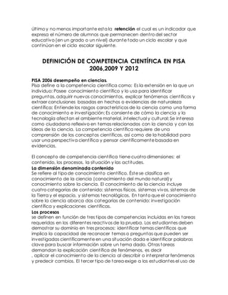 último y no menos importante esta la retención el cual es un indicador que
expresa el número de alumnos que permanecen dentro del sector
educativo (en un grado o un nivel) durante todo un ciclo escolar y que
continúan en el ciclo escolar siguiente.
DEFINICIÓN DE COMPETENCIA CIENTÍFICA EN PISA
2006,2009 Y 2012
PISA 2006 desempeño en ciencias.
Pisa define a la competencia científica como: Es la extensión en la que un
individuo: Posee conocimiento científico y lo usa para identificar
preguntas, adquirir nuevos conocimientos, explicar fenómenos científicos y
extraer conclusiones basadas en hechos o evidencias de naturaleza
científica; Entiende los rasgos característicos de la ciencia como una forma
de conocimiento e investigación; Es consiente de cómo la ciencia y la
tecnología afectan el ambiente material, intelectual y cultural; Se interesa
como ciudadano reflexivo en temas relacionados con la ciencia y con las
ideas de la ciencia. La competencia científica requiere de una
comprensión de los conceptos científicos, así como de la habilidad para
usar una perspectiva científica y pensar científicamente basada en
evidencias.
El concepto de competencia científica tiene cuatro dimensiones: el
contenido, los procesos, la situación y las actitudes.
La dimensión denominada contenido
Se refiere al tipo de conocimiento científico. Éste se clasifica en
conocimiento de la ciencia (conocimiento del mundo natural)y
conocimiento sobre la ciencia. El conocimiento de la ciencia incluye
cuatro categorías de contenido: sistemas físicos, sistemas vivos, sistemas de
la Tierra y el espacio, y sistemas tecnológicos. En tanto que el conocimiento
sobre la ciencia abarca dos categorías de contenido: investigación
científica y explicaciones científicas.
Los procesos
se definen en función de tres tipos de competencias incluidas en las tareas
requeridas en los diferentes reactivos de la prueba. Los estudiantes deben
demostrar su dominio en tres procesos: identificar temas científicos que
implica la capacidad de reconocer temas o preguntas que pueden ser
investigadas científicamente en una situación dada e identificar palabras
clave para buscar información sobre un tema dado. Otras tareas
demandan la explicación científica de fenómenos, es decir
, aplicar el conocimiento de la ciencia al describir o interpretar fenómenos
y predecir cambios. El tercer tipo de tarea exige a los estudiantes el uso de
 