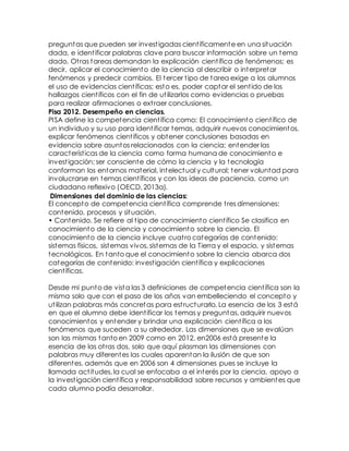 preguntas que pueden ser investigadas científicamente en una situación
dada, e identificar palabras clave para buscar información sobre un tema
dado. Otras tareas demandan la explicación científica de fenómenos; es
decir, aplicar el conocimiento de la ciencia al describir o interpretar
fenómenos y predecir cambios. El tercer tipo de tarea exige a los alumnos
el uso de evidencias científicas; esto es, poder captar el sentido de los
hallazgos científicos con el fin de utilizarlos como evidencias o pruebas
para realizar afirmaciones o extraer conclusiones.
Pisa 2012. Desempeño en ciencias.
PISA define la competencia científica como: El conocimiento científico de
un individuo y su uso para identificar temas, adquirir nuevos conocimientos,
explicar fenómenos científicos y obtener conclusiones basadas en
evidencia sobre asuntos relacionados con la ciencia; entender las
características de la ciencia como forma humana de conocimiento e
investigación; ser consciente de cómo la ciencia y la tecnología
conforman los entornos material, intelectual y cultural; tener voluntad para
involucrarse en temas científicos y con las ideas de paciencia, como un
ciudadano reflexivo (OECD, 2013a).
Dimensiones del dominio de las ciencias:
El concepto de competencia científica comprende tres dimensiones:
contenido, procesos y situación.
• Contenido. Se refiere al tipo de conocimiento científico Se clasifica en
conocimiento de la ciencia y conocimiento sobre la ciencia. El
conocimiento de la ciencia incluye cuatro categorías de contenido:
sistemas físicos, sistemas vivos, sistemas de la Tierra y el espacio, y sistemas
tecnológicos. En tanto que el conocimiento sobre la ciencia abarca dos
categorías de contenido: investigación científica y explicaciones
científicas.
Desde mi punto de vista las 3 definiciones de competencia científica son la
misma solo que con el paso de los años van embelleciendo el concepto y
utilizan palabras más concretas para estructurarlo. La esencia de los 3 está
en que el alumno debe identificar los temas y preguntas, adquirir nuevos
conocimientos y entender y brindar una explicación científica a los
fenómenos que suceden a su alrededor. Las dimensiones que se evalúan
son las mismas tanto en 2009 como en 2012, en2006 está presente la
esencia de las otras dos, solo que aquí plasman las dimensiones con
palabras muy diferentes las cuales aparentan la ilusión de que son
diferentes, además que en 2006 son 4 dimensiones pues se incluye la
llamada actitudes, la cual se enfocaba a el interés por la ciencia, apoyo a
la investigación científica y responsabilidad sobre recursos y ambientes que
cada alumno podía desarrollar.
 