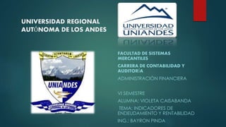 UNIVERSIDAD REGIONAL
AUTÓNOMA DE LOS ANDES
FACULTAD DE SISTEMAS
MERCANTILES
CARRERA DE CONTABILIDAD Y
AUDITORÍA
ADMINISTRACIÓN FINANCIERA
VI SEMESTRE
ALUMNA: VIOLETA CAISABANDA
TEMA: INDICADORES DE
ENDEUDAMIENTO Y RENTABILIDAD
ING.: BAYRON PINDA
 