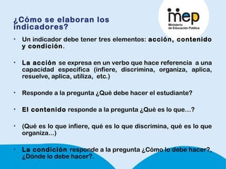 ¿Cómo se elaboran los
indicadores?
• Un indicador debe tener tres elementos: acción, contenido
y condición. 
• La acción se expresa en un verbo que hace referencia a una
capacidad específica (infiere, discrimina, organiza, aplica,
resuelve, aplica, utiliza, etc.)
• Responde a la pregunta ¿Qué debe hacer el estudiante?
• El contenido responde a la pregunta ¿Qué es lo que…?
• (Qué es lo que infiere, qué es lo que discrimina, qué es lo que
organiza...)
• La condición responde a la pregunta ¿Cómo lo debe hacer?,
¿Dónde lo debe hacer?.
 
