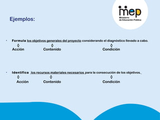 Ejemplos:
• Formula los objetivos generales del proyecto considerando el diagnóstico llevado a cabo.
Acción Contenido Condición
• Identifica los recursos materiales necesarios para la consecución de los objetivos.
Acción Contenido Condición
 
 