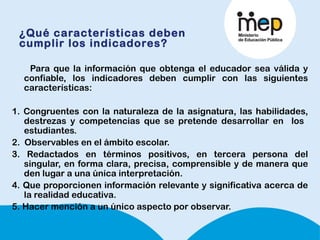¿Qué características deben
cumplir los indicadores?
Para que la información que obtenga el educador sea válida y
confiable, los indicadores deben cumplir con las siguientes
características:
1. Congruentes con la naturaleza de la asignatura, las habilidades,
destrezas y competencias que se pretende desarrollar en los
estudiantes.
2. Observables en el ámbito escolar.
3. Redactados en términos positivos, en tercera persona del
singular, en forma clara, precisa, comprensible y de manera que
den lugar a una única interpretación.  
4. Que proporcionen información relevante y significativa acerca de
la realidad educativa. 
5. Hacer mención a un único aspecto por observar.
 