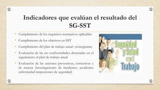 Indicadores que evalúan el resultado del
SG-SST
• Cumplimiento de los requisitos normativos aplicables
• Cumplimiento de los objetivos en SST
• Cumplimiento del plan de trabajo anual- cronograma;
• Evaluación de las no conformidades detectadas en el
seguimiento al plan de trabajo anual
• Evaluación de las acciones preventivas, correctivas y
de mejora (investigaciones de incidentes, accidentes
enfermedad inspecciones de seguridad)
16
 