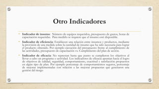 Otro Indicadores
• Indicador de insumo: Número de equipos requeridos, presupuesto de gastos, horas de
capacitación requeridas. Para medirlo se requiere que el insumo esté disponible.
• Indicador de eficiencia: Establecen una relación entre insumos y productos, mediante
la provisión de una medida sobre la cantidad de insumo que ha sido necesaria para lograr
el producto obtenido. Por ejemplo ejecución del presupuesto frente al cumplimiento de
las actividades, presupuesto de capacitación vs. Cumplimiento del plan de acción.
• Indicador de eficacia: No represtan hasta que punto se cumplieron los objetivos al
llevar a cabo un programa o actividad. Los indicadores de eficacia apuntan hacia el logro
de objetivos de calidad, seguridad, comportamiento, exactitud y satisfacción propuestos
en algún tipo de plan. Por ejemplo porcentaje de comportamientos seguros, porcentaje
de mejoras implementadas con relación a las mejoras propuestas que generaron una
gestión del riesgo
19
 