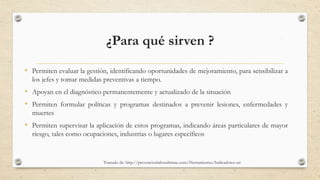 ¿Para qué sirven ?
• Permiten evaluar la gestión, identificando oportunidades de mejoramiento, para sensibilizar a
los jefes y tomar medidas preventivas a tiempo.
• Apoyan en el diagnóstico permanentemente y actualizado de la situación
• Permiten formular políticas y programas destinados a prevenir lesiones, enfermedades y
muertes
• Permiten supervisar la aplicación de estos programas, indicando áreas particulares de mayor
riesgo, tales como ocupaciones, industrias o lugares específicos
Tomado de: http://prevencionlaboralrimac.com/Herramientas/Indicadores-sst 3
 