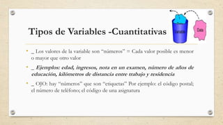 • _ Los valores de la variable son “números” = Cada valor posible es menor
o mayor que otro valor
• _ Ejemplos: edad, ingresos, nota en un examen, número de años de
educación, kilómetros de distancia entre trabajo y residencia
• _ OJO: hay “números” que son “etiquetas” Por ejemplo: el código postal;
el número de teléfono; el código de una asignatura
5
Tipos de Variables -Cuantitativas
 