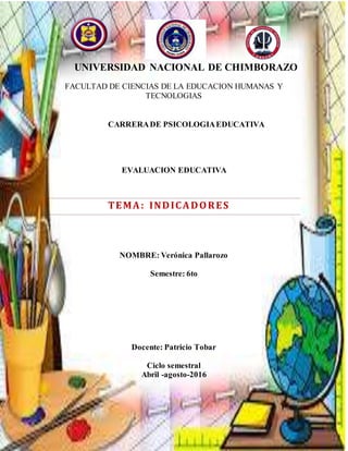UNIVERSIDAD NACIONAL DE CHIMBORAZO
FACULTAD DE CIENCIAS DE LA EDUCACION HUMANAS Y
TECNOLOGIAS
CARRERADE PSICOLOGIAEDUCATIVA
EVALUACION EDUCATIVA
TEMA: INDICADORES
NOMBRE: Verónica Pallarozo
Semestre: 6to
Docente: Patricio Tobar
Ciclo semestral
Abril -agosto-2016
 