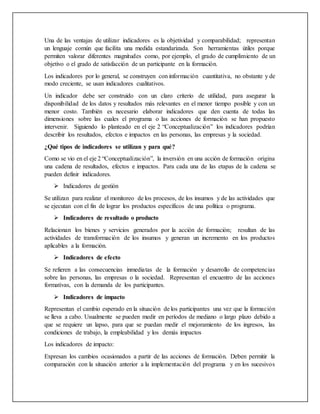Una de las ventajas de utilizar indicadores es la objetividad y comparabilidad; representan
un lenguaje común que facilita una medida estandarizada. Son herramientas útiles porque
permiten valorar diferentes magnitudes como, por ejemplo, el grado de cumplimiento de un
objetivo o el grado de satisfacción de un participante en la formación.
Los indicadores por lo general, se construyen con información cuantitativa, no obstante y de
modo creciente, se usan indicadores cualitativos.
Un indicador debe ser construido con un claro criterio de utilidad, para asegurar la
disponibilidad de los datos y resultados más relevantes en el menor tiempo posible y con un
menor costo. También es necesario elaborar indicadores que den cuenta de todas las
dimensiones sobre las cuales el programa o las acciones de formación se han propuesto
intervenir. Siguiendo lo planteado en el eje 2 “Conceptualización” los indicadores podrían
describir los resultados, efectos e impactos en las personas, las empresas y la sociedad.
¿Qué tipos de indicadores se utilizan y para qué?
Como se vio en el eje 2 “Conceptualización”, la inversión en una acción de formación origina
una cadena de resultados, efectos e impactos. Para cada una de las etapas de la cadena se
pueden definir indicadores.
 Indicadores de gestión
Se utilizan para realizar el monitoreo de los procesos, de los insumos y de las actividades que
se ejecutan con el fin de lograr los productos específicos de una política o programa.
 Indicadores de resultado o producto
Relacionan los bienes y servicios generados por la acción de formación; resultan de las
actividades de transformación de los insumos y generan un incremento en los productos
aplicables a la formación.
 Indicadores de efecto
Se refieren a las consecuencias inmediatas de la formación y desarrollo de competencias
sobre las personas, las empresas o la sociedad. Representan el encuentro de las acciones
formativas, con la demanda de los participantes.
 Indicadores de impacto
Representan el cambio esperado en la situación de los participantes una vez que la formación
se lleva a cabo. Usualmente se pueden medir en períodos de mediano o largo plazo debido a
que se requiere un lapso, para que se puedan medir el mejoramiento de los ingresos, las
condiciones de trabajo, la empleabilidad y los demás impactos
Los indicadores de impacto:
Expresan los cambios ocasionados a partir de las acciones de formación. Deben permitir la
comparación con la situación anterior a la implementación del programa y en los sucesivos
 