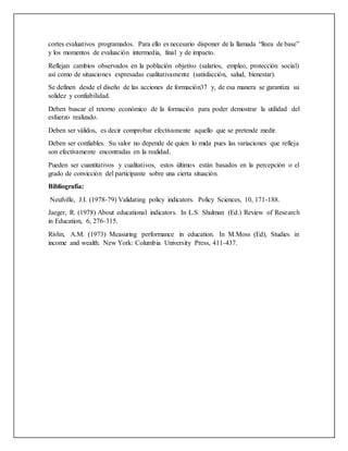 cortes evaluativos programados. Para ello es necesario disponer de la llamada “línea de base”
y los momentos de evaluación intermedia, final y de impacto.
Reflejan cambios observados en la población objetivo (salarios, empleo, protección social)
así como de situaciones expresadas cualitativamente (satisfacción, salud, bienestar).
Se definen desde el diseño de las acciones de formación37 y, de esa manera se garantiza su
solidez y confiabilidad.
Deben buscar el retorno económico de la formación para poder demostrar la utilidad del
esfuerzo realizado.
Deben ser válidos, es decir comprobar efectivamente aquello que se pretende medir.
Deben ser confiables. Su valor no depende de quien lo mida pues las variaciones que refleja
son efectivamente encontradas en la realidad.
Pueden ser cuantitativos y cualitativos, estos últimos están basados en la percepción o el
grado de convicción del participante sobre una cierta situación.
Bibliografía:
Neufville, J.I. (1978-79) Validating policy indicators. Policy Sciences, 10, 171-188.
Jaeger, R. (1978) About educational indicators. In L.S. Shulman (Ed.) Review of Research
in Education, 6, 276-315.
Rivlin, A.M. (1973) Measuring performance in education. In M.Moss (Ed), Studies in
income and wealth. New York: Columbia University Press, 411-437.
 
