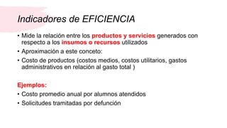 Indicadores de EFICIENCIA
• Mide la relación entre los productos y servicios generados con
respecto a los insumos o recursos utilizados
• Aproximación a este conceto:
• Costo de productos (costos medios, costos utilitarios, gastos
administrativos en relación al gasto total )
Ejemplos:
• Costo promedio anual por alumnos atendidos
• Solicitudes tramitadas por defunción
 