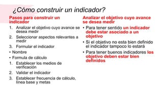 ¿Cómo construir un indicador?
Pasos para construir un
indicador
1. Analizar el objetivo cuyo avance se
desea medir
2. Seleccionar aspectos relevantes a
medir
3. Formular el indicador
• Nombre
• Formula de cálculo
1. Establecer los medios de
verificación
2. Validar el indicador
3. Establecer frecuencia de cálculo,
línea base y metas
Analizar el objetivo cuyo avance
se desea medir
• Para tener sentido un indicador
debe estar asociado a un
objetivo
• Si el objetivo no esta bien definido
el indicador tampoco lo estará
• Para tener buenos indicadores los
objetivo deben estar bien
definidos
 
