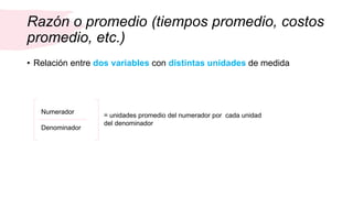 Razón o promedio (tiempos promedio, costos
promedio, etc.)
• Relación entre dos variables con distintas unidades de medida
Numerador
Denominador
= unidades promedio del numerador por cada unidad
del denominador
 