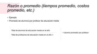 Razón o promedio (tiempos promedio, costos
promedio, etc.)
• Ejemplo
• Promedio de alumnos por profesor de educación media
Total de alumnos de educación media en el año
Total de profesores de educación media en el año t
= alumno promedio por profesor
 