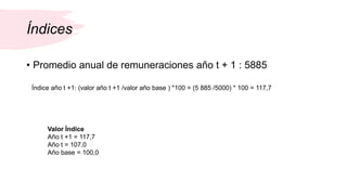 Índices
• Promedio anual de remuneraciones año t + 1 : 5885
Índice año t +1: (valor año t +1 /valor año base ) *100 = (5 885 /5000) * 100 = 117,7
Valor Índice
Año t +1 = 117,7
Año t = 107,0
Año base = 100,0
 