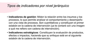 Tipos de indicadores por nivel jerárquico
• Indicadores de gestión: Miden la relación entre los insumos y los
procesos, lo que permite analizar el comportamiento y desempeño
con una vista de procesos. Son cuantitativos y constituyen el primer
eslabón en la cadena de intervención (ya te contaré con una imagen
a qué me refiero con cadena de intervención).
• Indicadores estratégicos: Constituyen la evaluación de productos,
efectos o impactos, haciendo que su enfoque esté en el siguiente
eslabón de la cadena de intervención.
 