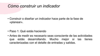 Cómo construir un indicador
• Construir o diseñar un indicador hace parte de la fase de
«planear».
• Paso 1: Qué estás haciendo
• Antes de medir es necesario seas consciente de las actividades
que estás desarrollando. Mucho mejor si las tienes
caracterizadas con el detalle de entradas y salidas.
 