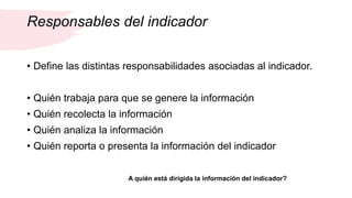 Responsables del indicador
• Define las distintas responsabilidades asociadas al indicador.
• Quién trabaja para que se genere la información
• Quién recolecta la información
• Quién analiza la información
• Quién reporta o presenta la información del indicador
A quién está dirigida la información del indicador?
 