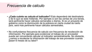 Frecuencia de calculo
• ¿Cada cuánto se calcula el indicador? Esto dependerá del destinatario
y de lo que se está midiendo. Por ejemplo si son las ventas de una tienda,
será pertinente hacer cálculos semanales o diarios. Si es un proyecto de
gobierno como la disminución de la pobreza en cierta ciudad de cierto
país, será más pertinente hacer cálculos semestrales.
• No confundamos frecuencia de calculo con frecuencia de recolección de
información. Por ejemplo para evidenciar el trabajo de un proveedor
puede ser conveniente calcular el indicador semestralmente. No obstante,
¿vamos a recolectar la información del trabajo de ese proveedor cuando
pasen 6 meses de su labor?
 