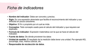 Ficha de indicadores
• Nombre del indicador: Debe ser concreto y preciso.
• Sigla: Es una expresión abreviada que facilita el reconocimiento del indicador y sus
atributos en pocos caracteres.
• Objetivo: El fin o propósito por el cual se mide.
• Conceptos: Todo concepto usado para el calculo del indicador y que requiere ser
explicado.
• Formula de indicador: Expresión matemática con la que se hace el cálculo del
indicador.
• Fuente de datos: De dónde provienen los datos
• Unidad de medida: El resultado de la medición debe tener una unidad. Por ejemplo KG,
porcentaje, días, metros cúbicos, etc.
• Responsable de recolección de datos.
 
