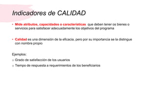 Indicadores de CALIDAD
• Mide atributos, capacidades o características que deben tener os bienes o
servicios para satisfacer adecuadamente los objetivos del programa
• Calidad es una dimensión de la eficacia, pero por su importancia se la distingue
con nombre propio
Ejemplos:
o Grado de satisfacción de los usuarios
o Tiempo de respuesta a requerimientos de los beneficiarios
 
