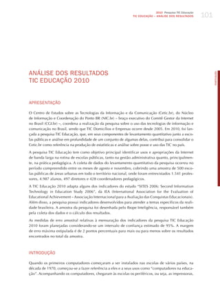 101
                                                                             2010 Pesquisa TIC Educação
                                                              TIC EDuCAÇÃO – ANÁLISE DOS RESuLTADOS




ANÁLISE doS RESULTAdoS




                                                                                                                PORTuGuÊS
TIC EdUCAÇÃo 2010


APRESENTAÇÃo

O Centro de Estudos sobre as Tecnologias da Informação e da Comunicação (Cetic.br), do Núcleo
de Informação e Coordenação do Ponto BR (NIC.br) – braço executivo do Comitê Gestor da Internet
no Brasil (CGI.br) –, coordena a realização da pesquisa sobre o uso das tecnologias de informação e
comunicação no Brasil, sendo que TIC Domicílios e Empresas ocorre desde 2005. Em 2010, foi lan-
çada a pesquisa TIC Educação, que, em seus componentes de levantamento quantitativo junto a esco-
las públicas e análise em profundidade de um conjunto de algumas delas, contribui para consolidar o
Cetic.br como referência na produção de estatísticas e análise sobre posse e uso das TIC no país.

A pesquisa TIC Educação tem como objetivo principal identificar usos e apropriações da Internet
de banda larga na rotina de escolas públicas, tanto na gestão administrativa quanto, principalmen-
te, na prática pedagógica. A coleta de dados do levantamento quantitativo da pesquisa ocorreu no
período compreendido entre os meses de agosto e novembro, cobrindo uma amostra de 500 esco-
las públicas de áreas urbanas em todo o território nacional, onde foram entrevistados 1.541 profes-
sores, 4.987 alunos, 497 diretores e 428 coordenadores pedagógicos.

A TIC Educação 2010 adapta alguns dos indicadores do estudo “SITES 2006: Second Information
Technology in Education Study 2006”, da IEA (International Association for the Evaluation of
Educational Achievement – Associação Internacional para a Avaliação das Conquistas Educacionais).
Além disso, a pesquisa possui indicadores desenvolvidos para atender a temas específicos da reali-
dade brasileira. A amostra da pesquisa foi desenhada pelo Ibope Inteligência, responsável também
pela coleta dos dados e o cálculo dos resultados.

As medidas de erro amostral relativas à mensuração dos indicadores da pesquisa TIC Educação
2010 foram planejadas considerando-se um intervalo de confiança estimado de 95%. A margem
de erro máxima estipulada é de 2 pontos percentuais para mais ou para menos sobre os resultados
encontrados no total da amostra.



INTRodUÇÃo

Quando os primeiros computadores começaram a ser instalados nas escolas de vários países, na
década de 1970, começou-se a fazer referência a eles e a seus usos como “computadores na educa-
ção”. Acompanhando os computadores, chegaram às escolas os periféricos, ou seja, as impressoras,
 