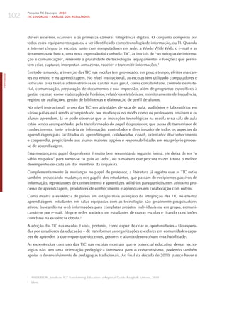 102
                  Pesquisa TIC Educação 2010
                  TIC EDuCAÇÃO – ANÁLISE DOS RESuLTADOS




                  drivers externos, scanners e as primeiras câmeras fotográficas digitais. O conjunto composto por
                  todos esses equipamentos passou a ser identificado como tecnologia de informação, ou TI. Quando
                  a Internet chegou às escolas, junto com computadores em rede, a World Wide Web, o e-mail e as
                  ferramentas de busca, uma nova expressão foi cunhada: TIC, as iniciais de “tecnologias de informa-
                  ção e comunicação”, referente à pluralidade de tecnologias (equipamentos e funções) que permi-
                  tem criar, capturar, interpretar, armazenar, receber e transmitir informações.1

                  Em todo o mundo, a inserção das TIC nas escolas tem provocado, em pouco tempo, efeitos marcan-
PORTuGuÊS




                  tes no ensino e na aprendizagem. No nível institucional, as escolas têm utilizado computadores e
                  softwares para tarefas administrativas de caráter mais geral, como contabilidade, controle de mate-
                  rial, comunicação, preparação de documentos e sua impressão, além de programas específicos à
                  gestão escolar, como elaboração de horários, relatórios eletrônicos, monitoramento de frequência,
                  registro de avaliações, gestão de bibliotecas e elaboração de perfil de alunos.

                  No nível instrucional, o uso das TIC em atividades de sala de aula, auditórios e laboratórios em
                  vários países está sendo acompanhado por mudanças no modo como os professores ensinam e os
                  alunos aprendem. já se pode observar que as inovações tecnológicas na escola e na sala de aula
                  estão sendo acompanhadas pela transformação do papel do professor, que passa de transmissor de
                  conhecimento, fonte primária de informação, controlador e direcionador de todos os aspectos da
                  aprendizagem para facilitador da aprendizagem, colaborador, coach, orientador do conhecimento
                  e coaprendiz, propiciando aos alunos maiores opções e responsabilidades em seu próprio proces-
                  so de aprendizagem.

                  Essa mudança no papel do professor é muito bem resumida da seguinte forma: ele deixa de ser “o
                  sábio no palco” para tornar-se “o guia ao lado”, ou o maestro que procura trazer à tona o melhor
                  desempenho de cada um dos membros da orquestra.

                  Complementarmente às mudanças no papel do professor, a literatura já registra que as TIC estão
                  também provocando mudanças nos papéis dos estudantes, que passam de recipientes passivos de
                  informação, reprodutores de conhecimento e aprendizes solitários para participantes ativos no pro-
                  cesso de aprendizagem, produtores de conhecimento e aprendizes em colaboração com outros.

                  Como mostra a evidência de países em estágio mais avançado da integração das TIC no ensino/
                  aprendizagem, estudantes em salas equipadas com as tecnologias são geralmente pesquisadores
                  ativos, buscando na web informações para completar projetos individuais ou em grupo, comuni-
                  cando-se por e-mail, blogs e redes sociais com estudantes de outras escolas e tirando conclusões
                  com base na evidência obtida.2

                  A adoção das TIC nas escolas é vista, portanto, como capaz de criar as oportunidades – tão espera-
                  das por estudiosos da educação – de transformar as organizações escolares em comunidades capa-
                  zes de aprender, o que requer que docentes, gestores e alunos desenvolvam essa habilidade.

                  As experiências com uso das TIC nas escolas mostram que o potencial educativo dessas tecno-
                  logias não tem uma orientação pedagógica intrínseca para o construtivismo, podendo também
                  apoiar o desenvolvimento de pedagogias tradicionais. Ao final da década de 2000, parece haver o




                  1
                      ANDERSON, jonathan. ict transforming education: a regional guide. Bangkok: Unesco, 2010.
                  2
                      idem.
 