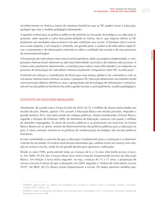 103
                                                                                            2010 Pesquisa TIC Educação
                                                                             TIC EDuCAÇÃO – ANÁLISE DOS RESuLTADOS




reconhecimento na América Latina de inúmeros benefícios que as TIC podem trazer à educação,
qualquer que seja o modelo pedagógico dominante.3

A questão central para as políticas públicas de estímulo às inovações tecnológicas na educação é,
portanto, saber quando e como essa potencialidade se realiza, isto é, que impacto efetivo as TIC
produzem nos resultados educacionais e em que condições isso ocorre. A literatura não é conclu-
siva a esse respeito, e tal situação é atribuída, em grande parte, à ausência de indicadores específi-
cos e consistentes e de observações sistemáticas sobre a realidade das escolas e de seus processos




                                                                                                                                  PORTuGuÊS
de ensino/aprendizagem.

A formulação de indicadores nessa área é tarefa espinhosa, dada sua própria complexidade, e com-
parações internacionais esbarram na adicional diversidade curricular e de sistemas educacionais. A
Unesco está atualmente determinada a contribuir para reduzir essas dificuldades e se empenha no
processo de formulação de indicadores internacionalmente comparáveis sobre TIC na educação.4

Confiante em reforçar a contribuição do Brasil para esse esforço global e em consonância com as
iniciativas internacionais relativas ao tema, a pesquisa TIC Educação desenvolve seu trabalho tendo
como principal objetivo identificar usos e apropriações das tecnologias de informação e comunica-
ção em escolas públicas brasileiras focando a gestão escolar e, principalmente, a prática pedagógica.




CoNTExTo dA EdUCAÇÃo BRASILEIRA

Atualmente, de acordo com o Censo Escolar de 2010, há 51,5 milhões de alunos matriculados nas
escolas do país. Desses, apenas 15% cursam a Educação Básica em escolas privadas, enquanto a
grande maioria, 85%, está matriculada em colégios públicos. Ainda considerando o Ensino Básico,
segundo a Sinopse do Professor 2009, do Ministério da Educação, conta-se com quase 2 milhões
de docentes empregados. O aluno de escolas públicas e os professores em exercício no Ensino
Básico devem ser os atores centrais do desenvolvimento das políticas públicas para a educação no
país. E nesse contexto inserem-se as políticas de modernização tecnológica das escolas públicas
brasileiras.

já está consolidado o conceito de que a educação é fundamental para a construção e o desenvol-
vimento da sociedade. O cenário atual do país demonstra que, embora exista um avanço com rela-
ção ao acesso à escola, ainda há um grande desafio para aprimorar a educação.

Desde os anos 1990, praticamente todas as crianças de 6 a 14 anos vêm tendo acesso à esco-
la. Em 2009, 97,6% das crianças dessa faixa etária estavam frequentando escolas da Educação
Básica. Em relação à faixa etária seguinte, ou seja, crianças de 15 a 17 anos, a proporção de
acesso à escola é menor do que o desejado: em 2009, segundo a “Síntese de indicadores sociais
2010”, do IBGE, 85,2% desses jovens frequentavam a escola. Os dados apontam também que,




3
    VALDIVIA, Ignacio jara. las políticas de tecnología para escuelas en América latina y el mundo: visiones y lecciones.
    Santiago: ONU, 2008. p. 18.
4
    UNESCO. guide to measuring information and communication technologies (ict) in education. Nova York: Instituto de
    Estatística da Unesco, 2009
 