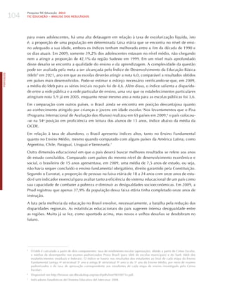 104
                  Pesquisa TIC Educação 2010
                  TIC EDuCAÇÃO – ANÁLISE DOS RESuLTADOS




                  para esses adolescentes, há uma alta defasagem em relação à taxa de escolarização líquida, isto
                  é, a proporção de uma população em determinada faixa etária que se encontra no nível de ensi-
                  no adequado a sua idade, embora os índices tenham melhorado entre o fim da década de 1990 e
                  os dias atuais. Em 2009, somente 39,2% dos adolescentes estavam no nível médio, não chegando
                  nem a atingir a proporção de 42,1% da região Sudeste em 1999. Em um nível mais aprofundado
                  desse desafio se encontra a qualidade do ensino e da aprendizagem. A complexidade da questão
                  pode ser avaliada pela meta a ser alcançada pelo Índice de Desenvolvimento da Educação Básica
PORTuGuÊS




                  (Ideb)5 em 2021, ano em que as escolas deverão atingir a nota 6,0, comparável a resultados obtidos
                  em países mais desenvolvidos. Pode-se estimar o esforço necessário verificando-se que, em 2009,
                  a média do Ideb para as séries iniciais no país foi de 4,6. Além disso, o índice salienta a disparida-
                  de entre a rede pública e a rede particular de ensino, uma vez que os estabelecimentos particulares
                  atingiram nota 5,9 já em 2005, enquanto nesse mesmo ano a nota para as escolas públicas foi 3,6.

                  Em comparação com outros países, o Brasil ainda se encontra em posição desvantajosa quanto
                  ao conhecimento atingido por crianças e jovens em idade escolar. Nos levantamentos que o Pisa
                  (Programa Internacional de Avaliação dos Alunos) realizou em 65 países em 2009,6 o país colocou-
                  -se na 54a posição em proficiência em leitura dos alunos de 15 anos, índice abaixo da média da
                  OCDE.

                  Em relação à taxa de abandono, o Brasil apresenta índices altos, tanto no Ensino Fundamental
                  quanto no Ensino Médio, mesmo quando comparado com alguns países da América Latina, como
                  Argentina, Chile, Paraguai, Uruguai e Venezuela.7

                  Outra dimensão educacional em que o país deverá buscar melhores resultados se refere aos anos
                  de estudo concluídos. Comparado com países do mesmo nível de desenvolvimento econômico e
                  social, o brasileiro de 15 anos apresentava, em 2009, uma média de 7,5 anos de estudo, ou seja,
                  não havia sequer concluído o ensino fundamental obrigatório, direito garantido pela Constituição.
                  Segundo o Eurostat, a proporção de pessoas na faixa etária de 18 a 24 anos com onze anos de estu-
                  do é um indicador essencial para avaliar tanto a eficiência do sistema educacional de um país como
                  sua capacidade de combater a pobreza e diminuir as desigualdades socioeconômicas. Em 2009, a
                  Pnad registrou que apenas 37,9% da população dessa faixa etária tinha completado onze anos de
                  instrução.

                  A luta pela melhoria da educação no Brasil envolve, necessariamente, a batalha pela redução das
                  disparidades regionais. As estatísticas educacionais do país sugerem intensa desigualdade entre
                  as regiões. Muito já se fez, como apontado acima, mas novos e velhos desafios se desdobram no
                  futuro.




                  5
                      O Ideb é calculado a partir de dois componentes: taxa de rendimento escolar (aprovação), obtido a partir do Censo Escolar,
                      e médias de desempenho nos exames padronizados Prova Brasil (para Ideb de escolas municipais) e do Saeb (Ideb dos
                      estabelecimentos estaduais e federais). O índice se baseia nos resultados dos estudantes ao final de cada etapa do Ensino
                      Fundamental (antiga 4a série/atual 5o ano e antiga 8a série/atual 9o ano) e do 3o ano do Ensino Médio, por meio de exames
                      padronizados e da taxa de aprovação correspondente aos estudantes de cada etapa de ensino (investigado pelo Censo
                      Escolar).
                  6
                      Disponível em http://browse.oecdbookshop.org/oecd/pdfs/free/9810071e.pdf.
                  7
                      Indicadores Estadísticos del Sistema Educativo del Mercosur 2008.
 