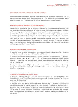 105
                                                                             2010 Pesquisa TIC Educação
                                                              TIC EDuCAÇÃO – ANÁLISE DOS RESuLTADOS




EdUCAÇÃo E TECNoLoGIA: PoLíTICAS PúBLICAS No BRASIL

As iniciativas governamentais de incentivo ao uso de tecnologias de informação e comunicação nas
escolas públicas brasileiras datam aproximadamente de 1996. Atualmente, as principais ações do
governo voltadas para a integração das TIC na educação são as relacionadas a seguir.



Programa Nacional de Informática na Educação (Proinfo)




                                                                                                                PORTuGuÊS
Desde 1997, o Programa Nacional de Informática na Educação volta-se para a rede pública de ensi-
no, tanto no nível fundamental quanto no médio, de todas as unidades da federação. A princípio,
as diretrizes do programa desenvolvidas pela Secretaria de Ensino a Distância (SEED), do Ministério
da Educação, previam a aquisição de 100 mil computadores e sua instalação nas escolas de acordo
com critérios preestabelecidos e em regime de colaboração com os governos estaduais e municipais.

De acordo com o MEC, o programa está em funcionamento em 5.100 municípios e já atingiu, des-
de 2004, 64,6 mil estabelecimentos educacionais, 28,3 milhões de alunos e 1,2 milhão de profes-
sores. Pelo balanço oficial, nesse período foram adquiridos mais de 100 mil laboratórios de infor-
mática, segundo as Diretrizes do Proinfo.



Programa Banda Larga nas Escolas (PNBLE)

O Programa Banda Larga nas Escolas foi lançado em abril de 2008 pelo governo federal e tem como
objetivo conectar todas as escolas públicas urbanas à Internet.

O projeto é resultado de uma parceria entre o governo e empresas de telefonia como Oi (Telemar),
Telefônica (Telesp), SERCOMTEL e CTBC. O PNBLE estabeleceu como meta levar conexão igual ou
superior a 1 Mbps a todas as escolas públicas urbanas (estaduais, municipais e federais) que cons-
tam no Censo Escolar.

O programa exige que a instalação seja realizada no laboratório de informática ou outro espaço
pedagógico indicado pelos diretores das escolas. O serviço de conexão será mantido de forma gra-
tuita até o ano de 2025.



Programa Um Computador Por Aluno (Prouca)

O Programa Um Computador por Aluno tem como objetivo promover a inclusão digital por meio
da distribuição de um computador portátil (laptop) para cada estudante e professor de Educação
Básica em escolas públicas.

O programa surgiu com base no projeto One Laptop per Child (OLPC), proposto originalmente do
MIT, e foi apresentado ao governo brasileiro no Fórum Econômico Mundial, em janeiro de 2005.

A parceria com a FacTI (Fundação de Apoio à Capacitação em Tecnologia da Informação), da Finep
(Financiadora de Estudos e Projetos), para validar a solução da OLPC foi formalizada após reu-
niões com especialistas brasileiros para debates sobre a utilização pedagógica intensiva das TIC
nas escolas.
 