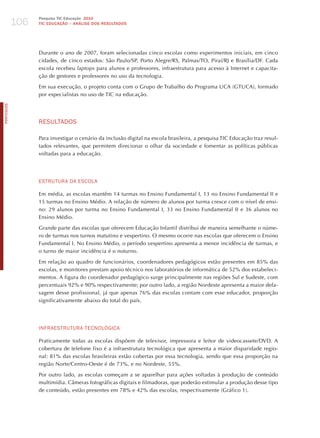 106
                  Pesquisa TIC Educação 2010
                  TIC EDuCAÇÃO – ANÁLISE DOS RESuLTADOS




                  Durante o ano de 2007, foram selecionadas cinco escolas como experimentos iniciais, em cinco
                  cidades, de cinco estados: São Paulo/SP, Porto Alegre/RS, Palmas/TO, Piraí/Rj e Brasília/DF. Cada
                  escola recebeu laptops para alunos e professores, infraestrutura para acesso à Internet e capacita-
                  ção de gestores e professores no uso da tecnologia.

                  Em sua execução, o projeto conta com o Grupo de Trabalho do Programa UCA (GTUCA), formado
                  por especialistas no uso de TIC na educação.
PORTuGuÊS




                  RESULTAdoS

                  Para investigar o cenário da inclusão digital na escola brasileira, a pesquisa TIC Educação traz resul-
                  tados relevantes, que permitem direcionar o olhar da sociedade e fomentar as políticas públicas
                  voltadas para a educação.




                  ESTRUTURA dA ESCoLA

                  Em média, as escolas mantêm 14 turmas no Ensino Fundamental I, 13 no Ensino Fundamental II e
                  15 turmas no Ensino Médio. A relação de número de alunos por turma cresce com o nível de ensi-
                  no: 29 alunos por turma no Ensino Fundamental I, 33 no Ensino Fundamental II e 36 alunos no
                  Ensino Médio.

                  Grande parte das escolas que oferecem Educação Infantil distribui de maneira semelhante o núme-
                  ro de turmas nos turnos matutino e vespertino. O mesmo ocorre nas escolas que oferecem o Ensino
                  Fundamental I. No Ensino Médio, o período vespertino apresenta a menor incidência de turmas, e
                  o turno de maior incidência é o noturno.

                  Em relação ao quadro de funcionários, coordenadores pedagógicos estão presentes em 85% das
                  escolas, e monitores prestam apoio técnico nos laboratórios de informática de 52% dos estabeleci-
                  mentos. A figura do coordenador pedagógico surge principalmente nas regiões Sul e Sudeste, com
                  percentuais 92% e 90% respectivamente; por outro lado, a região Nordeste apresenta a maior defa-
                  sagem desse profissional, já que apenas 76% das escolas contam com esse educador, proporção
                  significativamente abaixo do total do país.




                  INFRAESTRUTURA TECNoLóGICA

                  Praticamente todas as escolas dispõem de televisor, impressora e leitor de videocassete/DVD. A
                  cobertura de telefone fixo é a infraestrutura tecnológica que apresenta a maior disparidade regio-
                  nal: 81% das escolas brasileiras estão cobertas por essa tecnologia, sendo que essa proporção na
                  região Norte/Centro-Oeste é de 73%, e no Nordeste, 55%.

                  Por outro lado, as escolas começam a se aparelhar para ações voltadas à produção de conteúdo
                  multimídia. Câmeras fotográficas digitais e filmadoras, que poderão estimular a produção desse tipo
                  de conteúdo, estão presentes em 78% e 42% das escolas, respectivamente (Gráfico 1).
 
