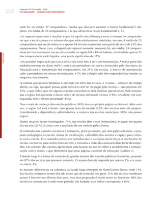 108
                  Pesquisa TIC Educação 2010
                  TIC EDuCAÇÃO – ANÁLISE DOS RESuLTADOS




                  onde há, em média, 27 computadores. Escolas que oferecem somente o Ensino Fundamental I dis-
                  põem, em média, de 20 computadores, e as que oferecem o Ensino Fundamental II, 23.

                  Um aspecto importante a ressaltar é que há significativa diferença entre o número de computado-
                  res que a escola possui e o número dos que estão efetivamente instalados, em uso. A média de 23
                  computadores por escola reduz-se a apenas 18 em funcionamento, uma perda de cerca de 22% dos
                  equipamentos. Nesse caso, a disparidade regional aumenta: enquanto há, em média, 24 computa-
                  dores em funcionamento nas escolas situadas na região Sul e 19 no Sudeste, no Nordeste apenas 13
PORTuGuÊS




                  dos computadores estão ligados, uma perda significativa de 32%.

                  Uma possível explicação para essa perda funcional tem a ver com manutenção. A maior parte dos
                  estabelecimentos escolares (68%) conta com prestadores de serviço fornecidos pela Secretaria da
                  Educação para a manutenção dos computadores. Em 24% das escolas, o serviço de manutenção
                  cabe a prestadores de serviço terceirizados, e 5% dos colégios não têm responsável por manter as
                  máquinas funcionando.

                  O sistema operacional Windows é utilizado em 84% das escolas, e o Linux – software de código
                  aberto, ou seja, qualquer pessoa pode utilizá-lo sem ter de pagar pela licença – está presente em
                  52%, o que indica que em algumas escolas coexistem os dois sistemas operacionais. Vale ressaltar
                  que a região Sul apresenta o maior índice de escolas utilizando o Linux (74%); o Sudeste, em con-
                  trapartida, tem o menor percentual (35%).

                  Pouco mais de um terço das escolas públicas (36%) tem sua própria página na Internet. Mais uma
                  vez, a região Sul está à frente, com pouco mais da metade (52%) das escolas com site próprio.
                  Considerando a dependência administrativa, a maioria das escolas municipais (68%) não possui
                  página.

                  Outros recursos foram investigados: 74% das escolas têm e-mail institucional, e quase um quarto
                  das escolas (24%) já conta com a produção de um website pelos alunos.

                  O conteúdo dos websites escolares é composto, principalmente, por uma galeria de fotos, a pro-
                  posta pedagógica da escola, dados de localização, calendário dos eventos e espaço para conta-
                  to com a escola. Os conteúdos menos encontrados são: o cardápio oferecido pela lanchonete da
                  escola, exercícios para serem feitos on-line e consulta a notas dos alunos/avaliação de desempe-
                  nho. Os websites das escolas apresentam uma lacuna no que se refere a atendimento e comuni-
                  cação com o aluno, o que demonstra que essas páginas carecem de interação (Gráfico 3).

                  A banda larga é a forma de conexão da grande maioria das escolas públicas brasileiras, presente
                  em 87% das escolas que possuem conexão. O acesso discado responde por apenas 5%, e o aces-
                  so móvel, 4%.

                  As maiores deficiências na cobertura da banda larga emergem no Norte/Centro-Oeste, onde 14%
                  das escolas relatam o acesso discado como tipo de conexão. No geral, 35% das escolas receberam
                  acesso à Internet nos últimos dois anos, mas essa proporção é muito maior no Nordeste: 60% das
                  escolas se conectaram à rede nesse período. No Sudeste, esse índice corresponde a 16%.
 