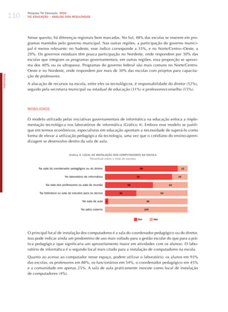 110
                  Pesquisa TIC Educação 2010
                  TIC EDuCAÇÃO – ANÁLISE DOS RESuLTADOS




                  Nesse quesito, há diferenças regionais bem marcadas. No Sul, 48% das escolas se inserem em pro-
                  gramas mantidos pelo governo municipal. Nas outras regiões, a participação do governo munici-
                  pal é menos relevante: no Sudeste, esse índice corresponde a 33%, e no Norte/Centro--Oeste, a
                  20%. Os governos estaduais têm pouca participação no Nordeste, onde respondem por 30% das
                  escolas que integram os programas governamentais; em outras regiões, essa proporção se aproxi-
                  ma dos 40% ou os ultrapassa. Programas do governo federal são mais comuns no Norte/Centro-
                  Oeste e no Nordeste, onde respondem por mais de 30% das escolas com projetos para capacita-
PORTuGuÊS




                  ção de professores.

                  A alocação de recursos na escola, entre eles os tecnológicos, é responsabilidade do diretor (52%),
                  seguido pela secretaria municipal ou estadual de educação (31%) e professores/conselho (15%).




                  moBILIdAdE

                  O modelo utilizado pelas iniciativas governamentais de informática na educação enfoca a imple-
                  mentação tecnológica nos laboratórios de informática (Gráfico 4). Embora esse modelo se justifi-
                  que em termos econômicos, especialistas em educação apontam a necessidade de superá-lo como
                  forma de elevar a utilização pedagógica da tecnologia, uma vez que o cotidiano do ensino-apren-
                  dizagem se desenvolve dentro da sala de aula.


                                              Gráfico 4. LOCAL DE INSTALAÇÃO DOS COMPuTADORES NA ESCOLA
                                                             Percentual sobre o total de escolas


                        Na sala do coordenador pedagógico ou do diretor                     88                          12


                                           No laboratório de informática                  81                           19


                             Na sala dos professores ou sala de reunião             58                            42


                         Na biblioteca ou sala de estudos para os alunos       38                            62


                                                        Na sala de aula    4                      96


                                                       No pátio coberto                          100


                                                                                          Sim          Não




                  O principal local de instalação dos computadores é a sala do coordenador pedagógico ou do diretor.
                  Isso pode indicar ainda um predomínio de uso mais voltado para a gestão escolar do que para a prá-
                  tica pedagógica (que significaria um aproveitamento maior em atividades com os alunos). O labo-
                  ratório de informática é o segundo local mais citado para a instalação de computadores na escola.

                  Quanto ao acesso ao computador nesse espaço, podem utilizar o laboratório: os alunos em 93%
                  das escolas, os professores em 88%, os funcionários em 54%, o coordenador pedagógico em 45%
                  e a comunidade em apenas 25%. A sala de aula praticamente inexiste como local de instalação
                  de computadores (4%).
 