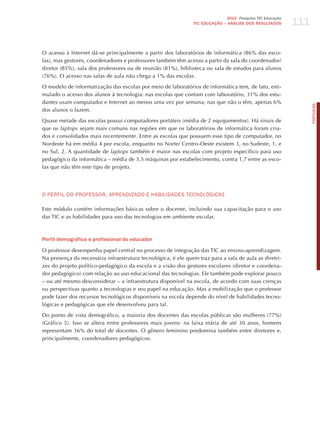 111
                                                                              2010 Pesquisa TIC Educação
                                                               TIC EDuCAÇÃO – ANÁLISE DOS RESuLTADOS




O acesso à Internet dá-se principalmente a partir dos laboratórios de informática (86% das esco-
las), mas gestores, coordenadores e professores também têm acesso a partir da sala do coordenador/
diretor (85%), sala dos professores ou de reunião (81%), biblioteca ou sala de estudos para alunos
(76%). O acesso nas salas de aula não chega a 1% das escolas.

O modelo de informatização das escolas por meio de laboratórios de informática tem, de fato, esti-
mulado o acesso dos alunos à tecnologia: nas escolas que contam com laboratório, 31% dos estu-
dantes usam computador e Internet ao menos uma vez por semana; nas que não o têm, apenas 6%




                                                                                                                 PORTuGuÊS
dos alunos o fazem.

Quase metade das escolas possui computadores portáteis (média de 2 equipamentos). há sinais de
que os laptops sejam mais comuns nas regiões em que os laboratórios de informática foram cria-
dos e consolidados mais recentemente. Entre as escolas que possuem esse tipo de computador, no
Nordeste há em média 4 por escola, enquanto no Norte/ Centro-Oeste existem 3, no Sudeste, 1, e
no Sul, 2. A quantidade de laptops também é maior nas escolas com projeto específico para uso
pedagógico da informática – média de 3,5 máquinas por estabelecimento, contra 1,7 entre as esco-
las que não têm este tipo de projeto.




o PERFIL do PRoFESSoR, APRENdIzAdo E hABILIdAdES TECNoLóGICAS

Este módulo contém informações básicas sobre o docente, incluindo sua capacitação para o uso
das TIC e as habilidades para uso das tecnologias em ambiente escolar.



Perfil demográfico e profissional do educador

O professor desempenha papel central no processo de integração das TIC ao ensino-aprendizagem.
Na presença da necessária infraestrutura tecnológica, é ele quem traz para a sala de aula as diretri-
zes do projeto político-pedagógico da escola e a visão dos gestores escolares (diretor e coordena-
dor pedagógico) com relação ao uso educacional das tecnologias. Ele também pode explorar pouco
– ou até mesmo desconsiderar – a infraestrutura disponível na escola, de acordo com suas crenças
ou perspectivas quanto a tecnologias e seu papel na educação. Mas a mobilização que o professor
pode fazer dos recursos tecnológicos disponíveis na escola depende do nível de habilidades tecno-
lógicas e pedagógicas que ele desenvolveu para tal.

Do ponto de vista demográfico, a maioria dos docentes das escolas públicas são mulheres (77%)
(Gráfico 5). Isso se altera entre professores mais jovens: na faixa etária de até 30 anos, homens
representam 36% do total de docentes. O gênero feminino predomina também entre diretores e,
principalmente, coordenadores pedagógicos.
 