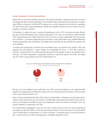 117
                                                                                 2010 Pesquisa TIC Educação
                                                                  TIC EDuCAÇÃO – ANÁLISE DOS RESuLTADOS




Uso de computador e Internet pelo professor

Apesar de sua situação econômica perante o mercado de trabalho, o professor tem mais acesso às
tecnologias do que o total da população. Praticamente todos os professores já utilizaram o compu-
tador (98%) e acessaram a Internet (97%) alguma vez na vida, enquanto, de acordo com a pesquisa
TIC Domicílios 2010, aproximadamente metade dos cidadãos brasileiros nunca utilizou um com-
putador ou acessou a Internet.

O Nordeste é a região em que o contato dos professores com as TIC é um pouco menos difundi-




                                                                                                                    PORTuGuÊS
do, pois 5% dos educadores nunca usaram computador e 7% nunca se conectaram à rede mundial.
Entre os profissionais com idade acima de 45 anos, 3% nunca usaram computador e 6% não acessa-
ram a Internet – as maiores proporções por faixa etária, o que pode indicar que, também diferente-
mente da população total, professores com idade mais avançada não são excluídos do contato com
as tecnologias.

A maioria dos professores já desfruta das tecnologias para uso pessoal e/ou familiar: 90% têm
máquina em seu domicílio – quase sempre um computador de mesa – e 81% têm conexão à
Internet. A renda familiar é um determinante da posse das tecnologias: entre os que ganham até 3
mínimos, 72% têm computador; a proporção aumenta a cada faixa superior de renda, até chegar
aos 97% entre os que ganham mais de 10 SM (Gráfico 15).



                  Gráfico 15. PROPORÇÃO DE PROFESSORES quE TÊM COMPuTADOR NO DOMICíLIO
                                     Percentual sobre o total de professores




                               90%                                 10%
                                Sim                                Não




De fato, é em sua residência que o educador usa as TIC com mais frequência, mas, enquanto 90%
dispõem do equipamento no domicílio, apenas 62% os utilizam quase diariamente e 18% ao menos
uma vez por semana (Gráfico 16).

Pouco mais da metade dos docentes (54%) utiliza o computador e a Internet na escola quase diaria-
mente ou pelo menos uma vez por semana. Considerando o percentual de professores que não uti-
lizam as tecnologias em âmbito escolar, essa proporção é maior nas escolas municipais: 34%; nas
escolas estaduais, a proporção é de 19%.

Os coordenadores pedagógicos, por sua vez, têm a escola como local de uso mais frequente da
tecnologia, já que 69% deles as utilizam praticamente todos os dias nesse local. Esse fato reflete
o local onde estão os computadores e o acesso à Internet – em grande parte, na sala do coordena-
dor – o que facilita o uso das tecnologias para atividades de gestão escolar.
 