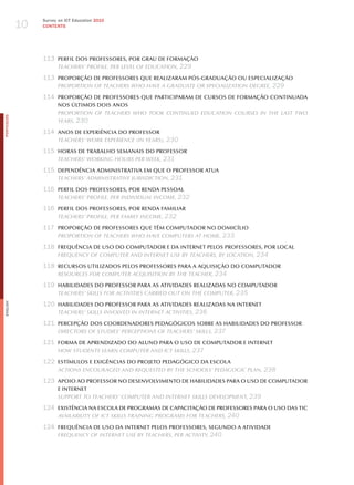 10
                 Survey on ICT Education 2010
                 CONTENTS




                 113 PERFIL DOS PROFESSORES, POR GRAU DE FORMAçãO
                     teAcherS’ ProFile, Per level oF educAtion, 229

                 113 PROPORçãO DE PROFESSORES qUE REALIZARAM PóS-GRADUAçãO OU ESPECIALIZAçãO
                     ProPortion oF teAcherS who hAve A grAduAte or SPeciAlizAtion degree, 229

                 114 PROPORçãO DE PROFESSORES qUE PARTICIPARAM DE CURSOS DE FORMAçãO CONTINUADA
                       NOS úLTIMOS DOIS ANOS
                       ProPortion oF teAcherS who took continued educAtion courSeS in the lASt two
PORTuGuÊS




                       yeArS, 230

                 114 ANOS DE ExPERIÊNCIA DO PROFESSOR
                       teAcherS’ work exPerience (in yeArS), 230

                 115 HORAS DE TRABALHO SEMANAIS DO PROFESSOR
                     teAcherS’ working hourS Per week, 231

                 115 DEPENDÊNCIA ADMINISTRATIVA EM qUE O PROFESSOR ATUA
                     teAcherS’ AdminiStrAtive juriSdiction, 231

                 116 PERFIL DOS PROFESSORES, POR RENDA PESSOAL
                     teAcherS’ ProFile, Per individuAl income, 232

                 116 PERFIL DOS PROFESSORES, POR RENDA FAMILIAR
                     teAcherS’ ProFile, Per FAmily income, 232

                 117 PROPORçãO DE PROFESSORES qUE TÊM COMPUTADOR NO DOMICíLIO
                     ProPortion oF teAcherS who hAve comPuterS At home, 233

                 118 FREqUÊNCIA DE USO DO COMPUTADOR E DA INTERNET PELOS PROFESSORES, POR LOCAL
                     Frequency oF comPuter And internet uSe By teAcherS, By locAtion, 234

                 118 RECURSOS UTILIZADOS PELOS PROFESSORES PARA A AqUISIçãO DO COMPUTADOR
                     reSourceS For comPuter AcquiSition By the teAcher, 234

                 119 HABILIDADES DO PROFESSOR PARA AS ATIVIDADES REALIZADAS NO COMPUTADOR
                     teAcherS’ SkillS For ActivitieS cArried out on the comPuter, 235

                 120 HABILIDADES DO PROFESSOR PARA AS ATIVIDADES REALIZADAS NA INTERNET
English




                     teAcherS’ SkillS involved in internet ActivitieS, 236

                 121 PERCEPçãO DOS COORDENADORES PEDAGóGICOS SOBRE AS HABILIDADES DO PROFESSOR
                     directorS oF StudieS’ PercePtionS oF teAcherS’ SkillS, 237

                 121 FORMA DE APRENDIZADO DO ALUNO PARA O USO DE COMPUTADOR E INTERNET
                     how StudentS leArn comPuter And ict SkillS, 237

                 122 ESTíMULOS E ExIGÊNCIAS DO PROJETO PEDAGóGICO DA ESCOLA
                       ActionS encourAged And requeSted By the SchoolS’ PedAgogic PlAn, 238

                 123 APOIO AO PROFESSOR NO DESENVOLVIMENTO DE HABILIDADES PARA O USO DE COMPUTADOR
                       E INTERNET
                       SuPPort to teAcherS’ comPuter And internet SkillS develoPment, 239

                 124 ExISTÊNCIA NA ESCOLA DE PROGRAMAS DE CAPACITAçãO DE PROFESSORES PARA O USO DAS TIC
                     AvAilABility oF ict SkillS trAining ProgrAmS For teAcherS, 240

                 124 FREqUÊNCIA DE USO DA INTERNET PELOS PROFESSORES, SEGUNDO A ATIVIDADE
                     Frequency oF internet uSe By teAcherS, Per Activity, 240
 