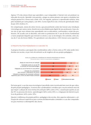 122
                  Pesquisa TIC Educação 2010
                  TIC EDuCAÇÃO – ANÁLISE DOS RESuLTADOS




                  Apenas 11% dos alunos dizem que aprendem a usar computador e Internet com um professor ou
                  educador da escola. Aprender com parentes, amigos ou outras pessoas com quem o estudante tem
                  relação pessoal foi a forma mais citada: 43%. Em seguida, apareceu o aprendizado solitário, feito
                  pelo estudante por conta própria, com 40%. Cursos específicos são a forma de aprendizado relata-
                  da por 26% (Gráfico 21).

                  Em compensação, alunos de séries iniciais, que provavelmente ainda não tiveram uma introdução
                  à tecnologia por outros meios, beneficiam-se da alfabetização digital de seus professores. Esses alu-
PORTuGuÊS




                  nos são os que mais relatam estar aprendendo com os educadores, confirmando o relato dos pro-
                  fessores. De acordo com os docentes, está entre os professores do 5o ano do Ensino Fundamental
                  a maior proporção daqueles que ensinam os alunos a usar as tecnologias. Em contraste, entre alu-
                  nos do 2o ano do Ensino Médio, 5% aprenderam com educadores e 44% fizeram curso específico.




                  o PRojETo PoLíTICo-PEdAGóGICo E o USo dAS TIC

                  A pesquisa levantou a percepção dos coordenadores sobre a forma como as TIC estão sendo intro-
                  duzidas nas escolas, se por meio de estímulo ou de exigência de seu projeto pedagógico.


                                           Gráfico 22. ESTíMuLOS E ExIGÊNCIAS DO PROjETO PEDAGÓGICO DA ESCOLA
                                                     Percentual sobre o total de coordenadores pedagógicos

                                 Adoção de novas formas de avaliação                           68                               23                  9
                                    Atualização quanto ao uso das TIC
                                  no processo de ensino-aprendizagem                           66                          20                  13

                        Integração do uso da Internet em suas práticas                                                    18              18
                                                                                           64
                                         Utilização dos computadores
                             para monitorar o desempenho dos alunos                       59                         21                   20
                     Utilização de programas de computador (softwares)
                  específicos para o ensino de determinados conteúdos              49                        19                      32


                                                                               Estimula             Requer    Não estimula nem requer




                  De forma geral, o uso das novas tecnologias é percebido como incentivado bem mais do que cobra-
                  do pelo projeto pedagógico. A maioria dos coordenadores considera que a escola estimula mais do
                  que requer a adoção de novas formas de avaliação (68% contra 23%), a atualização quanto ao uso
                  das TIC no processo de ensino - aprendizagem (66% contra 20%) e a integração da Internet às prá-
                  ticas do professor (64% contra 18%).

                  Quanto à indiferença do projeto político - pedagógico das escolas, dois aspectos sobressaem: a uti-
                  lização de softwares específicos para o ensino de determinados conteúdos e o uso dos computado-
                  res para monitorar o desempenho dos alunos.
 