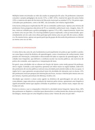 125
                                                                             2010 Pesquisa TIC Educação
                                                              TIC EDuCAÇÃO – ANÁLISE DOS RESuLTADOS




Múltiplas fontes encontradas na rede são usadas na preparação de aulas. Os professores costumam
consultar o projeto pedagógico da escola (72%), o MEC (45%), material de apoio de outras fontes
(39%) e materiais de apoio da Secretaria da Educação municipal ou estadual (37%). Os portais espe-
cializados para professores, como o do MEC, são acessados com relativa regularidade.

Uma faceta ainda pouco explorada das TIC são os conteúdos audiovisuais. Apenas uma minoria de
professores baixa programas educativos da TV ou conteúdos audiovisuais (som, imagens, fotos, fil-
mes, músicas) voltados para a prática pedagógica (apenas 31% e 48%, respectivamente, fazem isso




                                                                                                                PORTuGuÊS
ao menos uma vez por mês). O e-learning também é pouco explorado, como já mencionado: apro-
ximadamente um em cada cinco disse participar pelo menos uma vez por mês de cursos a distân-
cia. Da mesma forma, apenas um quarto participa de grupos de discussão de professores na Internet
ao menos uma vez ao mês.




ATIvIdAdES dE APRENdIzAGEm

A rotina diária das salas de aula fundamenta-se principalmente em práticas que mantêm o profes-
sor como figura central da dinâmica de aprendizagem, como o transmissor de conhecimento, fonte
primária de informação, controlador e direcionador de todos os aspectos da aprendizagem. As ati-
vidades mais frequentes, que definem o cotidiano escolar nas escolas públicas, são exercícios de
prática do conteúdo, aula expositiva e interpretação de texto.

Em geral, essas atividades não se alteram em função de fatores como renda pessoal do professor,
série e região. Contudo a aula expositiva apresenta um índice maior na região Sudeste, onde 65%
dos professores de escolas públicas realizam essa atividade praticamente todos os dias ou quase. A
região Sul é a que apresenta um percentual maior de atividades de interação com os alunos: 45%
dos professores realizam pesquisa de informações em livros, revistas e Internet pelo menos uma vez
por semana, 8 pontos percentuais de diferença (Gráfico 26).

Atividades que inserem o aluno como agente na dinâmica de aprendizagem em sala de aula,
como debates, jogos educativos e produção de materiais pelos alunos, apresentam uma frequência
significativamente menor que aquelas centradas no professor e que, muitas vezes, sequer são rea-
lizadas em sala.

Ensinar os alunos a usar o computador e Internet é a atividade menos frequente. Apesar disso, 40%
dos professores se dispõem a contribuir para desenvolver o conhecimento dos alunos em relação às
tecnologias, mesmo que em uma frequência baixa como “menos de uma vez por mês”.
 