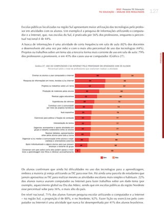 127
                                                                                                         2010 Pesquisa TIC Educação
                                                                                          TIC EDuCAÇÃO – ANÁLISE DOS RESuLTADOS




Escolas públicas localizadas na região Sul apresentam maior utilização das tecnologias pelo profes-
sor em atividades com os alunos. Um exemplo é a pesquisa de informações utilizando o computa-
dor e a Internet, que, nas escolas do Sul, é praticada por 56% dos professores, enquanto o percen-
tual nacional é de 44%.

A busca de informações é uma atividade de certa frequência em sala de aula (82% dos docentes
a desenvolvem até uma vez por mês) e com o mais alto percentual de uso das tecnologias (44%).
Projetos ou trabalhos sobre um tema são a terceira forma mais corrente de uso em sala de aula: 79%




                                                                                                                                            PORTuGuÊS
dos professores a promovem, e em 43% dos casos usa-se computador (Gráfico 27).


              Gráfico 27. uSO DO COMPuTADOR E DA INTERNET PELO PROFESSOR EM ATIvIDADES COM OS ALuNOS
                            Percentual sobre o total de professores que costumam realizar a atividade


           Ensinar os alunos a usar computador e Internet                            66                                      34

 Pesquisa de informações em livros, revistas e/ou Internet                      44                                      56

                     Projetos ou trabalhos sobre um tema                        43                                      57

                      Produção de materiais pelos alunos                   35                                      65

                                 Realizar jogos educativos                 32                                  68

                                 Experiências de ciências             28                                      72

                             Contribuir com a comunidade
                                                                      26                                      74
                           por meio de projetos temáticos

                                           Aula expositiva        24                                      76


             Exercícios para prática e fixação do conteúdo        23                                      77

                                   Interpretação de textos        23                                      77

            Organizar, acompanhar e apoiar atividades em
                                                                  23                                      77
            grupo e trabalho colaborativo entre os alunos
                          Realizar debates, apresentações
                                                                  22                                      78
                     eitas pelos alunos para toda a turma
Organizar e/ou mediar a comunicação entre alunos e espe-         20                                      80
                         cialistas e orientadores externos
   Apoio individualizado a alguns alunos para que possam
                                                                 18                                      82
                              alcançar o restante do grupo
Conversar com pais sobre como eles podem apoiar e moni-      8                                      92
torar a aprendizagem dos filhos e oferecer aconselhamento

                                                                                             Sim         Não




Os alunos confirmam que ainda há dificuldades no uso das tecnologias para a aprendizagem,
embora a maioria já esteja utilizando as TIC para esse fim. há ainda uma parcela de estudantes que
jamais aproveitou as TIC para realizar mesmo as atividades escolares mais simples e habituais. 22%
dos alunos nunca usaram computador ou Internet para fazer trabalhos sobre um dado tema (por
exemplo, aquecimento global ou Dia das Mães), sendo que em escolas públicas da região Nordeste
esse percentual sobe para 36%, o mais alto do país.

Em nível nacional, 71% dos alunos fizeram pesquisa escolar utilizando o computador e a Internet
– na região Sul, a proporção é de 80%, e no Nordeste, 62%. Fazer lição ou exercícios pelo com-
putador ou Internet é uma atividade que nunca foi desempenhada por 41% dos alunos brasileiros.
 