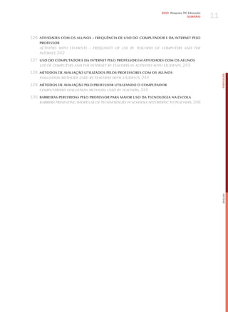 11
                                                                   2010 Pesquisa TIC Educação
                                                                                    SuMÁRIO




126 ATIVIDADES COM OS ALUNOS – FREqUÊNCIA DE USO DO COMPUTADOR E DA INTERNET PELO
    PROFESSOR
    ActivitieS with StudentS – Frequency oF uSe By teAcherS oF comPuterS And the
    internet, 242

127 USO DO COMPUTADOR E DA INTERNET PELO PROFESSOR EM ATIVIDADES COM OS ALUNOS
    uSe oF comPuterS And the internet By teAcherS in ActivitieS with StudentS, 243

128 MéTODOS DE AVALIAçãO UTILIZADOS PELOS PROFESSORES COM OS ALUNOS




                                                                                                     PORTuGuÊS
    evAluAtion methodS uSed By teAcherS with StudentS, 244

129 MéTODOS DE AVALIAçãO PELO PROFESSOR UTILIZANDO O COMPUTADOR
    comPuterized evAluAtion methodS uSed By teAcherS, 245

130 BARREIRAS PERCEBIDAS PELO PROFESSOR PARA MAIOR USO DA TECNOLOGIA NA ESCOLA
    BArrierS Preventing wider uSe oF technologieS in SchoolS According to teAcherS, 246




                                                                                                     English
 