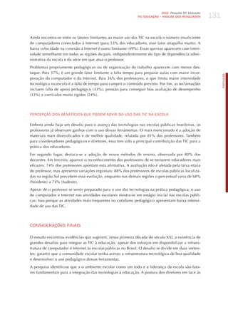131
                                                                             2010 Pesquisa TIC Educação
                                                              TIC EDuCAÇÃO – ANÁLISE DOS RESuLTADOS




Ainda encontra-se entre os fatores limitantes ao maior uso das TIC na escola o número insuficiente
de computadores conectados à Internet (para 53% dos educadores, esse fator atrapalha muito). A
baixa velocidade na conexão à Internet é outro limitante (49%). Essas queixas aparecem com inten-
sidade semelhante em todas as regiões do país, independentemente do tipo de dependência admi-
nistrativa da escola e da série em que atua o professor.

Problemas propriamente pedagógicos ou de organização do trabalho aparecem com menor des-
taque. Para 37%, é um grande fator limitante a falta tempo para preparar aulas com maior incor-




                                                                                                                PORTuGuÊS
poração do computador e da Internet. Para 36% dos professores, o que limita maior intensidade
tecnológica na escola é a falta de tempo para cumprir o conteúdo previsto. Por fim, as reclamações
incluem falta de apoio pedagógico (33%), pressão para conseguir boa avaliação de desempenho
(33%) e currículos muito rígidos (24%).




PERCEPÇÃo doS BENEFíCIoS qUE PodEm AdvIR do USo dAS TIC NA ESCoLA

Embora ainda haja um desafio para o avanço das tecnologias nas escolas públicas brasileiras, os
professores já observam ganhos com o uso dessas ferramentas. O mais mencionado é a adoção de
materiais mais diversificados e de melhor qualidade, relatada por 81% dos professores. Também
para coordenadores pedagógicos e diretores, essa tem sido a principal contribuição das TIC para a
prática dos educadores.

Em segundo lugar, destaca-se a adoção de novos métodos de ensino, observada por 80% dos
docentes. Em terceiro, aparece o reconhecimento dos professores de se tornarem educadores mais
eficazes: 74% dos professores apontam esta afirmativa. A avaliação não é afetada pela faixa etária
do professor, mas apresenta variações regionais: 88% dos professores de escolas públicas localiza-
das na região Sul percebem essa evolução, enquanto nas demais regiões o percentual varia de 68%
(Nordeste) a 74% (Sudeste).

Apesar de o professor se sentir preparado para o uso das tecnologias na prática pedagógica, o uso
de computador e Internet nas atividades escolares mostra-se em estágio inicial nas escolas públi-
cas. Isso porque as atividades mais frequentes no cotidiano pedagógico apresentam baixa intensi-
dade de uso das TIC.




CoNSIdERAÇõES FINAIS

O estudo encontrou evidências que sugerem, nessa primeira década do século XXI, a existência de
grandes desafios para integrar as TIC à educação, apesar dos esforços em disponibilizar a infraes-
trutura de computador e Internet às escolas públicas no Brasil. O desafio se divide em duas verten-
tes: garantir que a comunidade escolar tenha acesso a infraestrutura tecnológica de boa qualidade
e desenvolver o uso pedagógico dessas ferramentas.

A pesquisa identificou que a o ambiente escolar como um todo e a liderança da escola são fato-
res fundamentais para a integração das tecnologias à educação. A postura dos diretores em face às
 