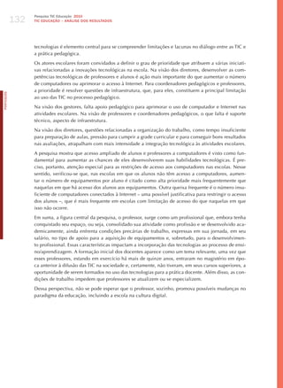 132
                  Pesquisa TIC Educação 2010
                  TIC EDuCAÇÃO – ANÁLISE DOS RESuLTADOS




                  tecnologias é elemento central para se compreender limitações e lacunas no diálogo entre as TIC e
                  a prática pedagógica.

                  Os atores escolares foram convidados a definir o grau de prioridade que atribuem a várias iniciati-
                  vas relacionadas a inovações tecnológicas na escola. Na visão dos diretores, desenvolver as com-
                  petências tecnológicas de professores e alunos é ação mais importante do que aumentar o número
                  de computadores ou aprimorar o acesso à Internet. Para coordenadores pedagógicos e professores,
                  a prioridade é resolver questões de infraestrutura, que, para eles, constituem a principal limitação
PORTuGuÊS




                  ao uso das TIC no processo pedagógico.

                  Na visão dos gestores, falta apoio pedagógico para aprimorar o uso de computador e Internet nas
                  atividades escolares. Na visão de professores e coordenadores pedagógicos, o que falta é suporte
                  técnico, aspecto de infraestrutura.

                  Na visão dos diretores, questões relacionadas a organização do trabalho, como tempo insuficiente
                  para preparação de aulas, pressão para cumprir a grade curricular e para conseguir bons resultados
                  nas avaliações, atrapalham com mais intensidade a integração tecnológica às atividades escolares.

                  A pesquisa mostra que acesso ampliado de alunos e professores a computadores é visto como fun-
                  damental para aumentar as chances de eles desenvolverem suas habilidades tecnológicas. é pre-
                  ciso, portanto, atenção especial para as restrições de acesso aos computadores nas escolas. Nesse
                  sentido, verificou-se que, nas escolas em que os alunos não têm acesso a computadores, aumen-
                  tar o número de equipamentos por aluno é citado como alta prioridade mais frequentemente que
                  naquelas em que há acesso dos alunos aos equipamentos. Outra queixa frequente é o número insu-
                  ficiente de computadores conectados à Internet – uma possível justificativa para restringir o acesso
                  dos alunos –, que é mais frequente em escolas com limitação de acesso do que naquelas em que
                  isso não ocorre.

                  Em suma, a figura central da pesquisa, o professor, surge como um profissional que, embora tenha
                  conquistado seu espaço, ou seja, consolidado sua atividade como profissão e se desenvolvido aca-
                  demicamente, ainda enfrenta condições precárias de trabalho, expressas em sua jornada, em seu
                  salário, no tipo de apoio para a aquisição de equipamentos e, sobretudo, para o desenvolvimen-
                  to profissional. Essas características impactam a incorporação das tecnologias ao processo de ensi-
                  no/aprendizagem. A formação inicial dos docentes aparece como um tema relevante, uma vez que
                  esses professores, estando em exercício há mais de quinze anos, entraram no magistério em épo-
                  ca anterior à difusão das TIC na sociedade e, certamente, não tiveram, em seus cursos superiores, a
                  oportunidade de serem formados no uso das tecnologias para a prática docente. Além disso, as con-
                  dições de trabalho impedem que professores se atualizem ou se especializem.

                  Dessa perspectiva, não se pode esperar que o professor, sozinho, promova possíveis mudanças no
                  paradigma da educação, incluindo a escola na cultura digital.
 