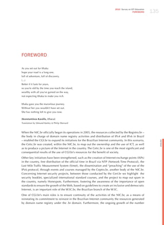 135
                                                                              2010 Survey on ICT Education
                                                                                              FOREWORD




FoREWoRd

As you set out for Ithaka
hope your road is a long one,
full of adventure, full of discovery.
(...)
Better if it lasts for years,
so you’re old by the time you reach the island,
wealthy with all you’ve gained on the way,
not expecting Ithaka to make you rich.


Ithaka gave you the marvelous journey.
Without her you wouldn’t have set out.
She has nothing left to give you now.

(Konstantínos Kaváfis, Ithaca)
Translation by Edmund Keeley & Philip Sherrard



When the NIC.br officially began its operations in 2005, the resources collected by the Registro.br –
the body in charge of domain name registry activities and distribution of IPv4 and IPv6 in Brazil
– enabled the CGI.br to expand its initiatives for the Brazilian Internet community. In this scenario,




                                                                                                                   English
the Cetic.br was created, within the NIC.br, to map out the ownership and the use of ICT, as well
as to produce a picture of the Internet in the country. The Cetic.br is one of the most significant and
consequential results of the use of CGI.br’s resources for the benefit of society.

Other key initiatives have been strengthened, such as the creation of Internet exchange points (IXPs)
in the country, free distribution of the official time in Brazil via NTP (Network Time Protocol), the
Last Mile Traffic Measurement System (Simet), the dissemination and “preaching” of the use of the
IPv6 protocol, through events and courses managed by the Ceptro.br, another body of the NIC.br.
Concerning Internet security projects, between those conducted by the Cert.br we highlight the
security booklet, specialized international standard courses, and the project to map out spam in
the country, namely honeypots. Furthermore, fostering the awareness of the importance of open
standards to ensure the growth of the Web, based on guidelines to create an inclusive and democratic
Internet, is an important role of the W3C.br, the Brazilian branch of the W3C.

One of CGI.br’s main roles is to ensure continuity of the activities of the NIC.br, as a means of
reinstating its commitment to reinvest in the Brazilian Internet community the resources generated
by domain name registry under the .br domain. Furthermore, the ongoing growth of the number
 