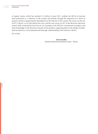 136
                Survey on ICT Education 2010
                FOREWORD




                of registry names, which has reached 2.5 million in june 2011, enables the NIC.br to become
                more prominent as a reference in the country and abroad, through the expansion of a series of
                projects aimed at supporting the development of the Internet in the country. The survey on the use
                of ICT in Brazil, in its sixth edition this year, and the new survey on ICT in the Brazilian education
                system, both conducted by the Cetic.br, are examples of the NIC.br’s commitment to produce and
                share knowledge on the Brazilian network and to produce supporting data for the design of public
                policies based on a more detailed and thorough understanding of the Internet in Brazil.

                Fair winds!


                                                                             Demi Getschko
                                                              Brazilian Network Information Center – NIC.br
English
 