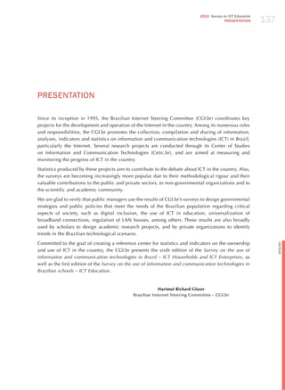 137
                                                                             2010 Survey on ICT Education
                                                                                          PRESENTATION




PRESENTATIoN

Since its inception in 1995, the Brazilian Internet Steering Committee (CGI.br) coordinates key
projects for the development and operation of the Internet in the country. Among its numerous roles
and responsibilities, the CGI.br promotes the collection, compilation and sharing of information,
analyses, indicators and statistics on information and communication technologies (ICT) in Brazil,
particularly the Internet. Several research projects are conducted through its Center of Studies
on Information and Communication Technologies (Cetic.br), and are aimed at measuring and
monitoring the progress of ICT in the country.

Statistics produced by these projects aim to contribute to the debate about ICT in the country. Also,
the surveys are becoming increasingly more popular due to their methodological rigour and their
valuable contributions to the public and private sectors, to non-governmental organizations and to
the scientific and academic community.

We are glad to verify that public managers use the results of CGI.br’s surveys to design governmental
strategies and public policies that meet the needs of the Brazilian population regarding critical
aspects of society, such as digital inclusion, the use of ICT in education, universalization of
broadband connections, regulation of LAN houses, among others. These results are also broadly
used by scholars to design academic research projects, and by private organizations to identify
trends in the Brazilian technological scenario.

Committed to the goal of creating a reference center for statistics and indicators on the ownership




                                                                                                                  English
and use of ICT in the country, the CGI.br presents the sixth edition of the Survey on the use of
information and communication technologies in Brazil – ict households and ict enterprises, as
well as the first edition of the Survey on the use of information and communication technologies in
Brazilian schools – ict education.


                                                          Hartmut Richard Glaser
                                             Brazilian Internet Steering Committee – CGI.br
 