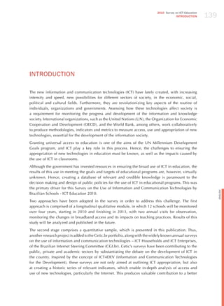 139
                                                                              2010 Survey on ICT Education
                                                                                           INTRODuCTION




INTRodUCTIoN

The new information and communication technologies (ICT) have lately created, with increasing
intensity and speed, new possibilities for different sectors of society, in the economic, social,
political and cultural fields. Furthermore, they are revolutionizing key aspects of the routine of
individuals, organizations and governments. Assessing how these technologies affect society is
a requirement for monitoring the progress and development of the information and knowledge
society. International organizations, such as the United Nations (UN), the Organization for Economic
Cooperation and Development (OECD), and the World Bank, among others, work collaboratively
to produce methodologies, indicators and metrics to measure access, use and appropriation of new
technologies, essential for the development of the information society.

Granting universal access to education is one of the aims of the UN Millennium Development
Goals program, and ICT play a key role in this process. hence, the challenges to ensuring the
appropriation of new technologies in education must be known, as well as the impacts caused by
the use of ICT in classrooms.

Although the government has invested resources in ensuring the broad use of ICT in education, the
results of this use in meeting the goals and targets of educational programs are, however, virtually
unknown. hence, creating a database of relevant and credible knowledge is paramount to the
decision making and design of public policies for the use of ICT in educational programs. This was
the primary driver for this Survey on the Use of Information and Communication Technologies by




                                                                                                                   English
Brazilian Schools - ICT Education 2010.

Two approaches have been adopted in the survey in order to address this challenge. The first
approach is comprised of a longitudinal qualitative module, in which 12 schools will be monitored
over four years, starting in 2010 and finishing in 2013, with two annual visits for observation,
monitoring the changes in broadband access and its impacts on teaching practices. Results of this
study will be analyzed and published in the future.

The second stage comprises a quantitative sample, which is presented in this publication. Thus,
another research project is added to the Cetic.br portfolio, along with the widely known annual surveys
on the use of information and communication technologies – ICT households and ICT Enterprises,
of the Brazilian Internet Steering Committee (CGI.br). Cetic’s surveys have been contributing to the
public, private and academic sectors by substantiating the debate on the development of ICT in
the country. Inspired by the concept of ICT4DEV (Information and Communication Technologies
for the Development), these surveys are not only aimed at outlining ICT appropriation, but also
at creating a historic series of relevant indicators, which enable in-depth analysis of access and
use of new technologies, particularly the Internet. This produces valuable contribution to a better
 