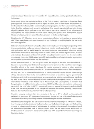 140
                Survey on ICT Education 2010
                INTRODuCTION




                understanding of the several ways in which the ICT impact Brazilian society, specifically education,
                in this case.

                In the public sector, the statistics produced by the Cetic.br surveys contribute to the debate about
                public policies, particularly those related to digital inclusion, such as the National Broadband Plan,
                the Broadband in Schools and the Community Telecenters programs, etc. There are several inequalities
                in the Brazilian socioeconomic scenario, and solving these issues is a great challenge to the design
                of public policies. Public policies in this field have focused on access to ICT and infrastructural
                development, but little has been discussed about active participation, skills development, digital
                literacy of citizens, and now also of teachers, directors of studies and principals.

                Data from the ICT Education survey are an important contribution to the debate on appropriation
                of ICT by school players, and to the debate about key challenges to enabling its effective use in the
                educational process.

                In the private sector, Cetic.br’s surveys have been increasingly used by companies operating in the
                telecommunications, media and Internet industries to monitor trends, particularly in Internet usage
                and applications, such as social networks, electronic commerce, entertainment, education, among
                other themes monitored by the surveys. In the academic sector, the number of publications, master’s
                and doctorate dissertations and scientific articles using data from the surveys has also increased in
                recent years. hence, the CGI.br’s data is notably legitimated by social players from the government,
                the private sector, the third sector and the academia.

                In line with the tradition of Cetic.br’s publications, an analysis of the main indicators of the ICT
                Education is presented, in order to create a comprehensive scenario of the use of new technologies
                in public schools of the country. We hope this reading prompts its readers to reflect upon the
                challenges to the effective appropriation of ICT in schools and the implications of their introduction.

                In 2010, the Cetic.br further extended its role in national and international debates on the design
                of key indicators for ICT. It also increased the involvement of academic experts, governmental
                institutions, and third sector organizations, always complying with the methodological standards
                set forth by the OCDE and the Eurostat (Statistical Office of the European Union), as well as the
English




                international references of the Partnership on Measuring ICT for Development, an initiative that
                brings together, in addition to the aforementioned OCDE and Eurostat, international entities such
                as the UIT, the UNCTAD, UNESCO’s Institute of Statistics, regional UN agencies and the World
                Bank. Thus, the results presented by our surveys are consistent and credible, enabling comparability
                between the Brazilian reality and the reality of other countries.

                Countries on every continent have been investing in the use of ICT in schools and innovation in
                pedagogical processes; ICT equipment infrastructure, Internet access, professional development
                and the creation of digital learning content are a few examples of these investments.

                In order to achieve its goals, the ICT Education Survey interviewed a sample of 500 public schools,
                interviewing principals, directors of studies, teachers and students, seeking to represent the Brazilian
                scenario of education and the use of technologies. According to this proposal, the work was based
                on international references, such as InfoDev (World Bank), the IEA (International Association for
                the Evaluation of Educational Achievement) and Sites 2006 (Second Information Technology in
                Education Study).
 