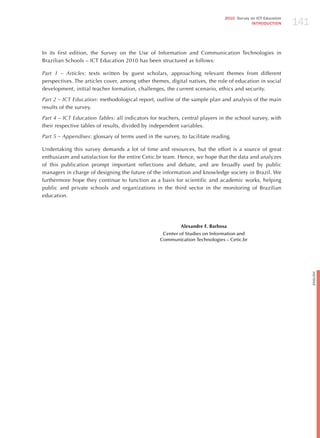 141
                                                                              2010 Survey on ICT Education
                                                                                           INTRODuCTION




In its first edition, the Survey on the Use of Information and Communication Technologies in
Brazilian Schools – ICT Education 2010 has been structured as follows:

Part 1 – Articles: texts written by guest scholars, approaching relevant themes from different
perspectives. The articles cover, among other themes, digital natives, the role of education in social
development, initial teacher formation, challenges, the current scenario, ethics and security.

Part 2 – ict education: methodological report, outline of the sample plan and analysis of the main
results of the survey.

Part 4 – ict education tables: all indicators for teachers, central players in the school survey, with
their respective tables of results, divided by independent variables.

Part 5 – Appendixes: glossary of terms used in the survey, to facilitate reading.

Undertaking this survey demands a lot of time and resources, but the effort is a source of great
enthusiasm and satisfaction for the entire Cetic.br team. hence, we hope that the data and analyzes
of this publication prompt important reflections and debate, and are broadly used by public
managers in charge of designing the future of the information and knowledge society in Brazil. We
furthermore hope they continue to function as a basis for scientific and academic works, helping
public and private schools and organizations in the third sector in the monitoring of Brazilian
education.




                                                           Alexandre F. Barbosa
                                                   Center of Studies on Information and
                                                  Communication Technologies – Cetic.br




                                                                                                                   English
 
