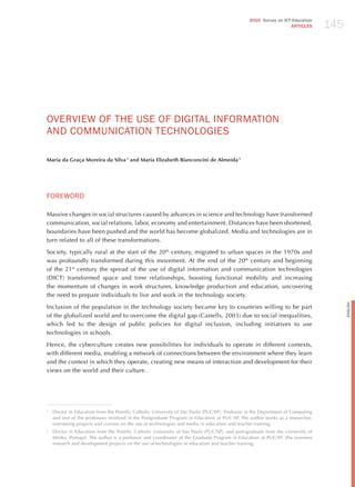 145
                                                                                               2010 Survey on ICT Education
                                                                                                                 ARTICLES




ovERvIEW oF ThE USE oF dIGITAL INFoRmATIoN
ANd CommUNICATIoN TEChNoLoGIES

Maria da Graça Moreira da Silva 1 and Maria Elizabeth Bianconcini de Almeida 2




FoREWoRd

Massive changes in social structures caused by advances in science and technology have transformed
communication, social relations, labor, economy and entertainment. Distances have been shortened,
boundaries have been pushed and the world has become globalized. Media and technologies are in
turn related to all of these transformations.

Society, typically rural at the start of the 20th century, migrated to urban spaces in the 1970s and
was profoundly transformed during this movement. At the end of the 20th century and beginning
of the 21st century the spread of the use of digital information and communication technologies
(DICT) transformed space and time relationships, boosting functional mobility and increasing
the momentum of changes in work structures, knowledge production and education, uncovering
the need to prepare individuals to live and work in the technology society.




                                                                                                                                      English
Inclusion of the population in the technology society became key to countries willing to be part
of the globalized world and to overcome the digital gap (Castells, 2003) due to social inequalities,
which led to the design of public policies for digital inclusion, including initiatives to use
technologies in schools.

hence, the cyberculture creates new possibilities for individuals to operate in different contexts,
with different media, enabling a network of connections between the environment where they learn
and the context in which they operate, creating new means of interaction and development for their
views on the world and their culture.




1
    Doctor in Education from the Pontific Catholic University of São Paulo (PUC/SP). Professor at the Department of Computing
    and one of the professors involved in the Postgraduate Program in Education at PUC-SP. The author works as a researcher,
    overseeing projects and courses on the use of technologies and media in education and teacher training.
2
    Doctor in Education from the Pontific Catholic University of São Paulo (PUC/SP), and post-graduate from the University of
    Minho, Portugal. The author is a professor and coordinator of the Graduate Program in Education at PUC/SP. She oversees
    research and development projects on the use of technologies in education and teacher training.
 