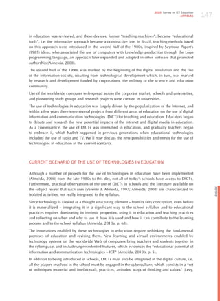 147
                                                                             2010 Survey on ICT Education
                                                                                               ARTICLES




in education was reviewed, and these devices, former “teaching machines”, became “educational
tools”, i.e. the informative approach became a constructive one. In Brazil, teaching methods based
on this approach were introduced in the second half of the 1980s, inspired by Seymour Papert’s
(1985) ideas, who associated the use of computers with knowledge production through the Logo
programming language, an approach later expanded and adopted in other software that promoted
authorship (Almeida, 2008).

The second half of the 1990s was marked by the beginning of the digital revolution and the rise
of the information society, resulting from technological development which, in turn, was marked
by research and development funded by corporations, the military or the science and education
community.

Use of the worldwide computer web spread across the corporate market, schools and universities,
and pioneering study groups and research projects were created in universities.

The use of technologies in education was largely driven by the popularization of the Internet, and
within a few years there were several projects from different areas of education on the use of digital
information and communication technologies (DICT) for teaching and education. Educators began
to debate and research the new potential impacts of the Internet and digital media in education.
As a consequence, the use of DICTs was intensified in education, and gradually teachers began
to embrace it, which hadn’t happened in previous generations when educational technologies
included the use of radio and TV. We’ll now discuss the new possibilities and trends for the use of
technologies in education in the current scenario.




CURRENT SCENARIo oF ThE USE oF TEChNoLoGIES IN EdUCATIoN

Although a number of projects for the use of technologies in education have been implemented
(Almeida, 2008) from the late 1980s to this day, not all of today’s schools have access to DICTs.
Furthermore, practical observations of the use of DICTs in schools and the literature available on




                                                                                                                  English
the subject reveal that such uses (Valente & Almeida, 1997; Almeida, 2008) are characterized by
isolated activities, not really integrated to the syllabus.

Since technology is viewed as a thought structuring element – from its very conception, even before
it is materialized – integrating it in a significant way to the school syllabus and to educational
practices requires dominating its intrinsic properties, using it in education and teaching practices
and reflecting on when and why to use it, how it is used and how it can contribute to the learning
process and to the school syllabus (Almeida, 2010a, p. 68).

The innovations enabled by these technologies in education require rethinking the fundamental
premises of education and revising them. New learning and virtual environments enabled by
technology systems on the worldwide Web of computers bring teachers and students together in
the cyberspace, and include unprecedented features, which evidences the “educational potential of
information and communication technologies – ICT” (Almeida, 2010b, p. 5).

In addition to being introduced in schools, DICTs must also be integrated in the digital culture, i.e.
all the players involved in the school must be engaged in the cyberculture, which consists in a “set
of techniques (material and intellectual), practices, attitudes, ways of thinking and values” (Lévy,
 